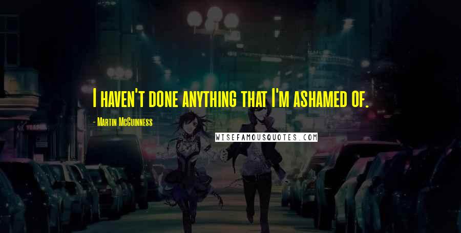 Martin McGuinness Quotes: I haven't done anything that I'm ashamed of.