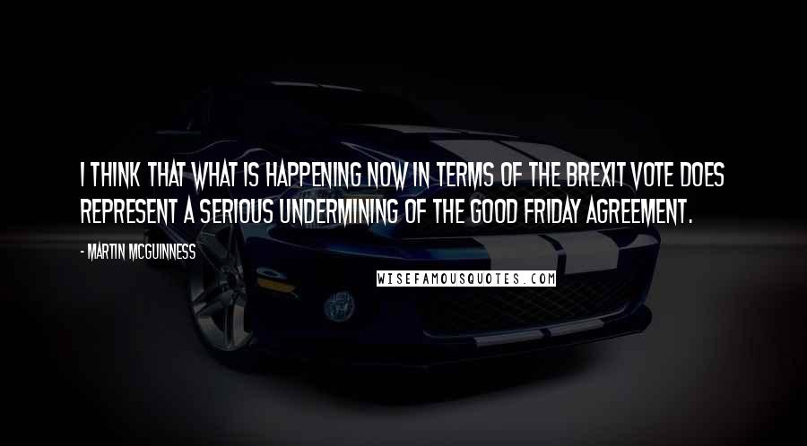 Martin McGuinness Quotes: I think that what is happening now in terms of the Brexit vote does represent a serious undermining of the Good Friday Agreement.