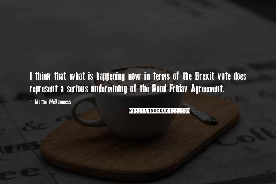 Martin McGuinness Quotes: I think that what is happening now in terms of the Brexit vote does represent a serious undermining of the Good Friday Agreement.