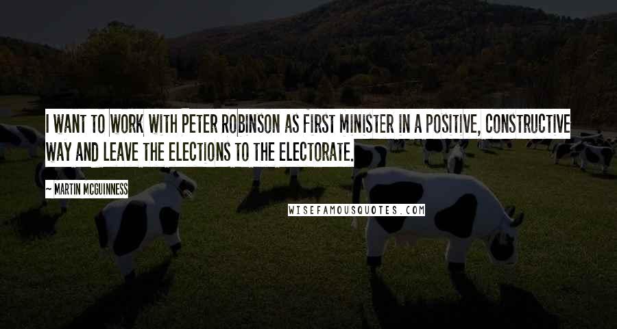 Martin McGuinness Quotes: I want to work with Peter Robinson as first minister in a positive, constructive way and leave the elections to the electorate.