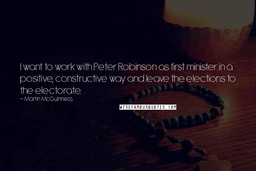 Martin McGuinness Quotes: I want to work with Peter Robinson as first minister in a positive, constructive way and leave the elections to the electorate.