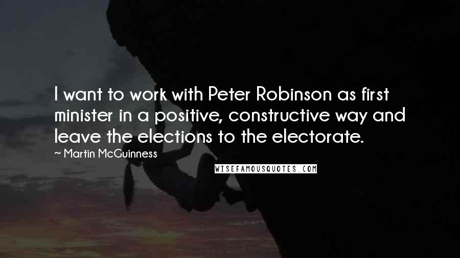 Martin McGuinness Quotes: I want to work with Peter Robinson as first minister in a positive, constructive way and leave the elections to the electorate.