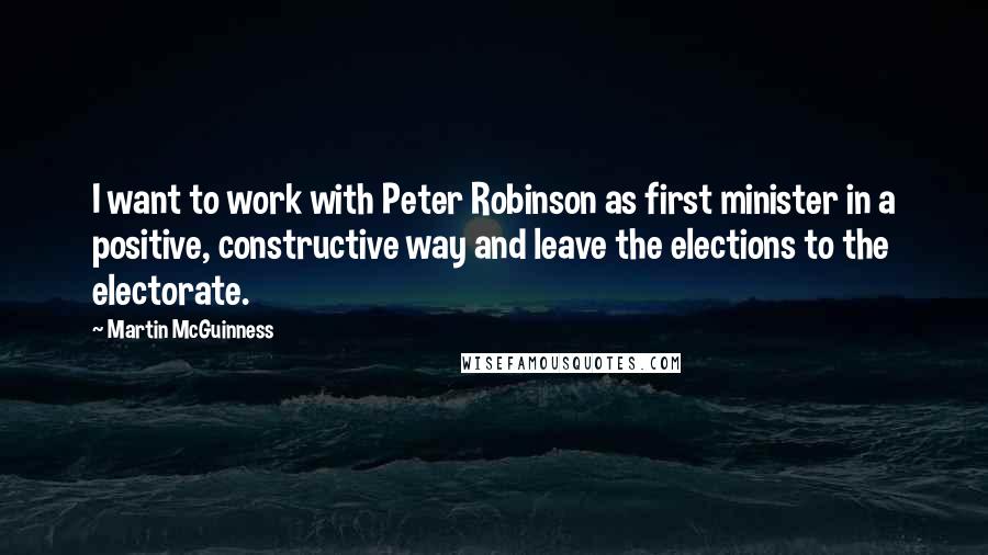 Martin McGuinness Quotes: I want to work with Peter Robinson as first minister in a positive, constructive way and leave the elections to the electorate.