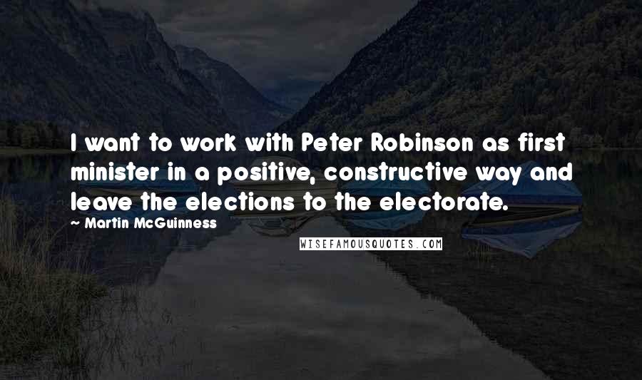 Martin McGuinness Quotes: I want to work with Peter Robinson as first minister in a positive, constructive way and leave the elections to the electorate.