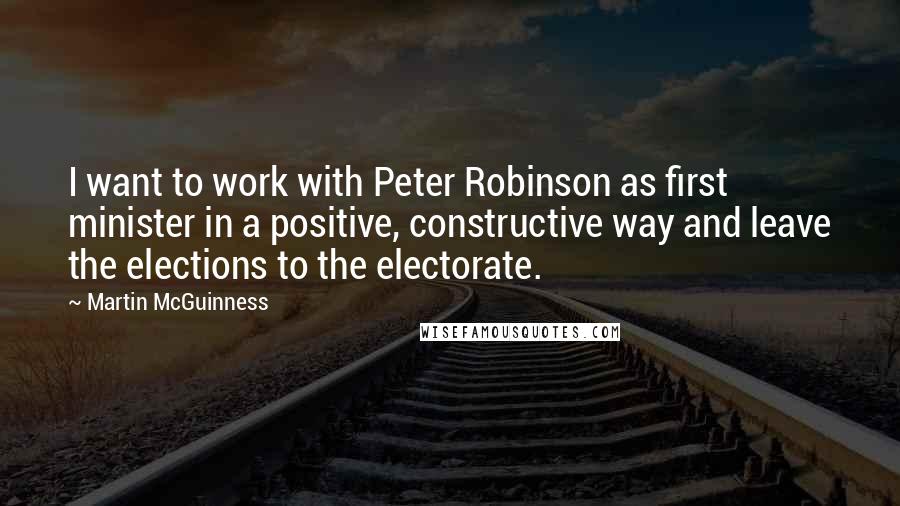 Martin McGuinness Quotes: I want to work with Peter Robinson as first minister in a positive, constructive way and leave the elections to the electorate.