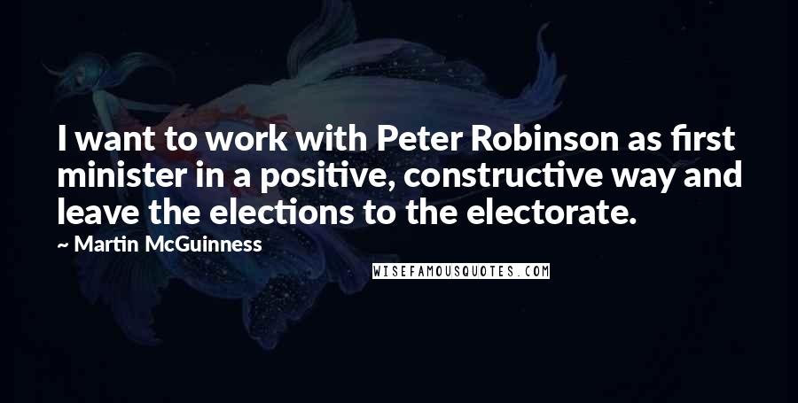 Martin McGuinness Quotes: I want to work with Peter Robinson as first minister in a positive, constructive way and leave the elections to the electorate.