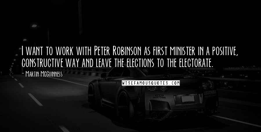 Martin McGuinness Quotes: I want to work with Peter Robinson as first minister in a positive, constructive way and leave the elections to the electorate.