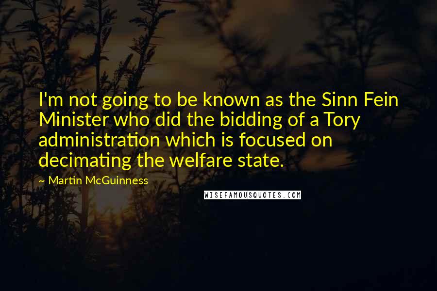 Martin McGuinness Quotes: I'm not going to be known as the Sinn Fein Minister who did the bidding of a Tory administration which is focused on decimating the welfare state.