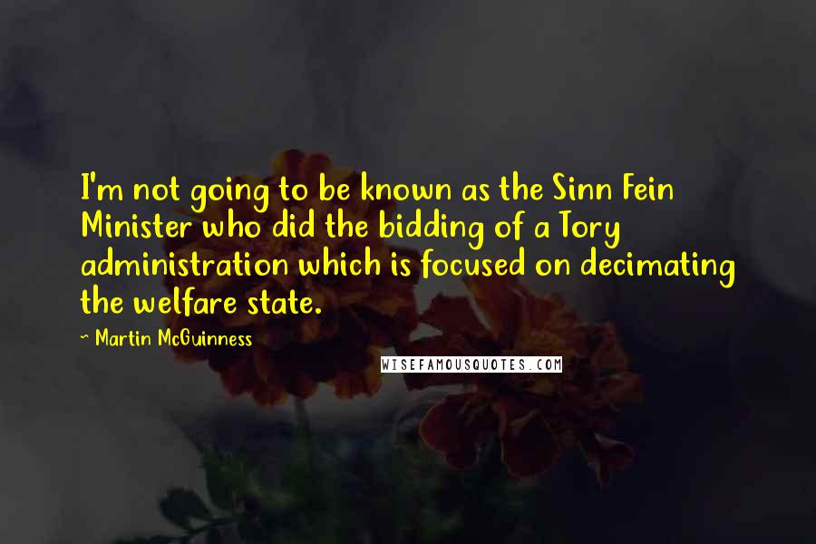 Martin McGuinness Quotes: I'm not going to be known as the Sinn Fein Minister who did the bidding of a Tory administration which is focused on decimating the welfare state.