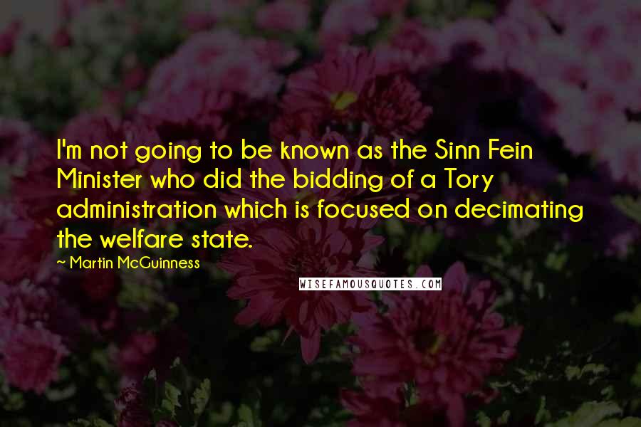 Martin McGuinness Quotes: I'm not going to be known as the Sinn Fein Minister who did the bidding of a Tory administration which is focused on decimating the welfare state.