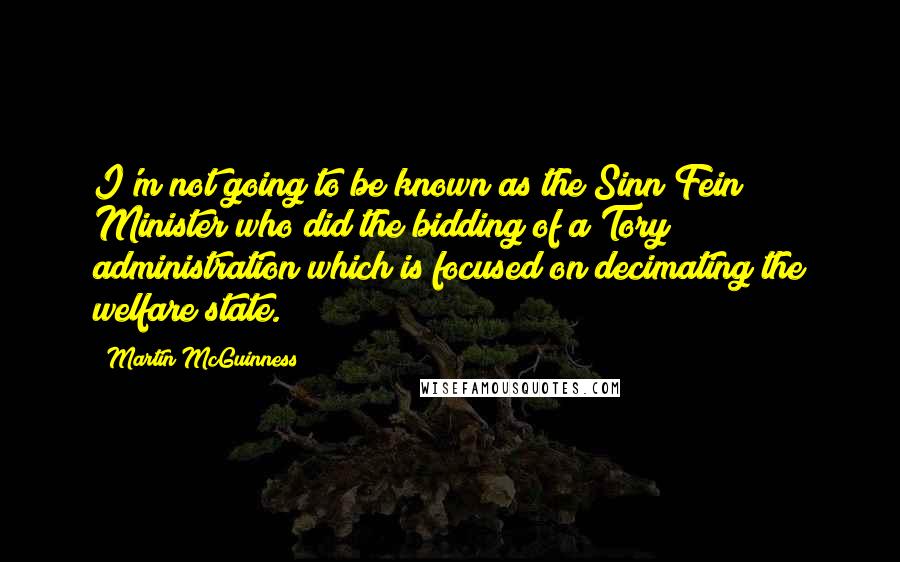 Martin McGuinness Quotes: I'm not going to be known as the Sinn Fein Minister who did the bidding of a Tory administration which is focused on decimating the welfare state.