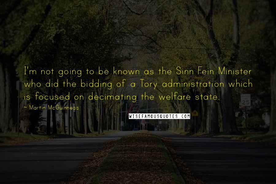 Martin McGuinness Quotes: I'm not going to be known as the Sinn Fein Minister who did the bidding of a Tory administration which is focused on decimating the welfare state.