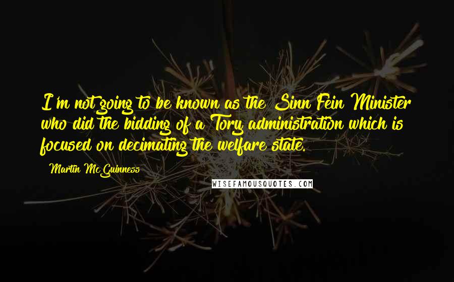 Martin McGuinness Quotes: I'm not going to be known as the Sinn Fein Minister who did the bidding of a Tory administration which is focused on decimating the welfare state.