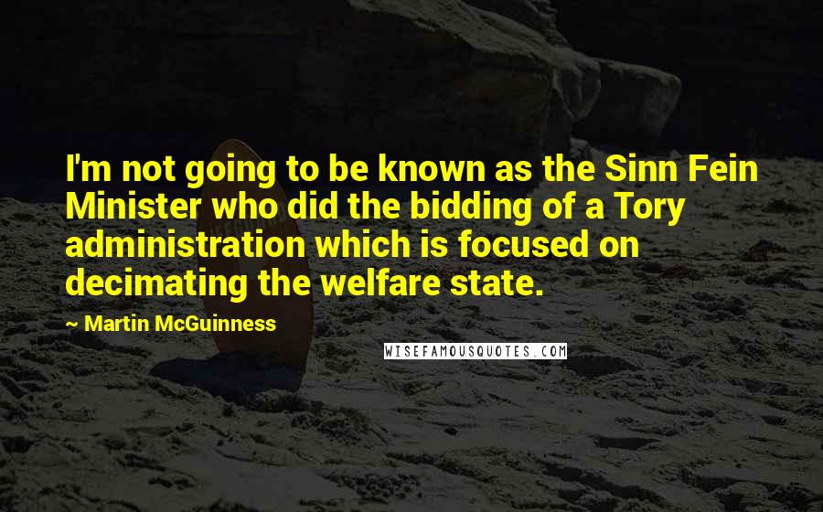 Martin McGuinness Quotes: I'm not going to be known as the Sinn Fein Minister who did the bidding of a Tory administration which is focused on decimating the welfare state.