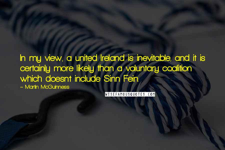 Martin McGuinness Quotes: In my view, a united Ireland is inevitable, and it is certainly more likely than a voluntary coalition which doesn't include Sinn Fein.