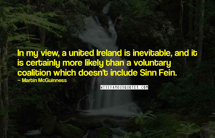 Martin McGuinness Quotes: In my view, a united Ireland is inevitable, and it is certainly more likely than a voluntary coalition which doesn't include Sinn Fein.