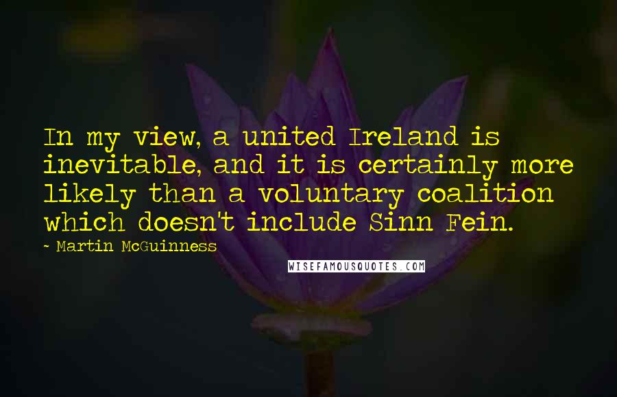 Martin McGuinness Quotes: In my view, a united Ireland is inevitable, and it is certainly more likely than a voluntary coalition which doesn't include Sinn Fein.