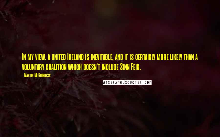 Martin McGuinness Quotes: In my view, a united Ireland is inevitable, and it is certainly more likely than a voluntary coalition which doesn't include Sinn Fein.