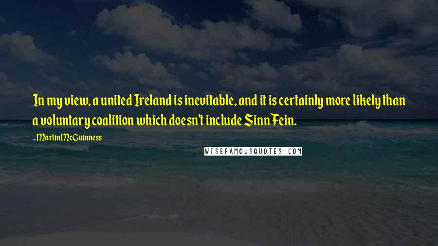 Martin McGuinness Quotes: In my view, a united Ireland is inevitable, and it is certainly more likely than a voluntary coalition which doesn't include Sinn Fein.