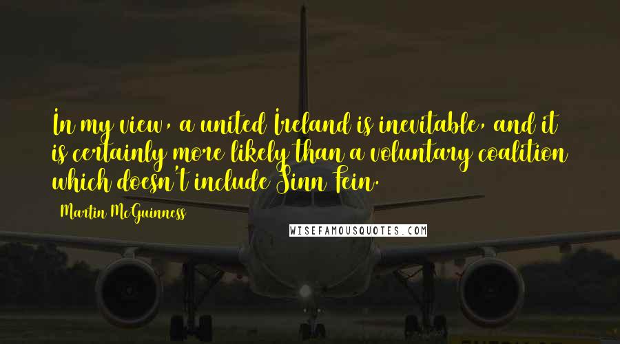 Martin McGuinness Quotes: In my view, a united Ireland is inevitable, and it is certainly more likely than a voluntary coalition which doesn't include Sinn Fein.