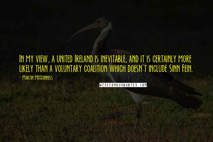 Martin McGuinness Quotes: In my view, a united Ireland is inevitable, and it is certainly more likely than a voluntary coalition which doesn't include Sinn Fein.