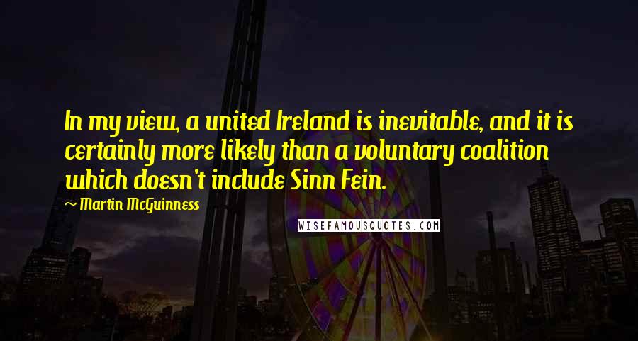 Martin McGuinness Quotes: In my view, a united Ireland is inevitable, and it is certainly more likely than a voluntary coalition which doesn't include Sinn Fein.