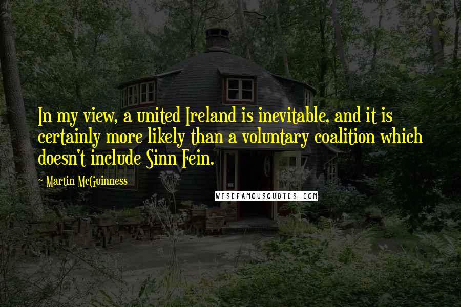 Martin McGuinness Quotes: In my view, a united Ireland is inevitable, and it is certainly more likely than a voluntary coalition which doesn't include Sinn Fein.