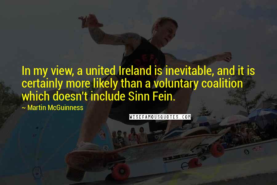 Martin McGuinness Quotes: In my view, a united Ireland is inevitable, and it is certainly more likely than a voluntary coalition which doesn't include Sinn Fein.