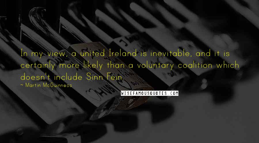 Martin McGuinness Quotes: In my view, a united Ireland is inevitable, and it is certainly more likely than a voluntary coalition which doesn't include Sinn Fein.