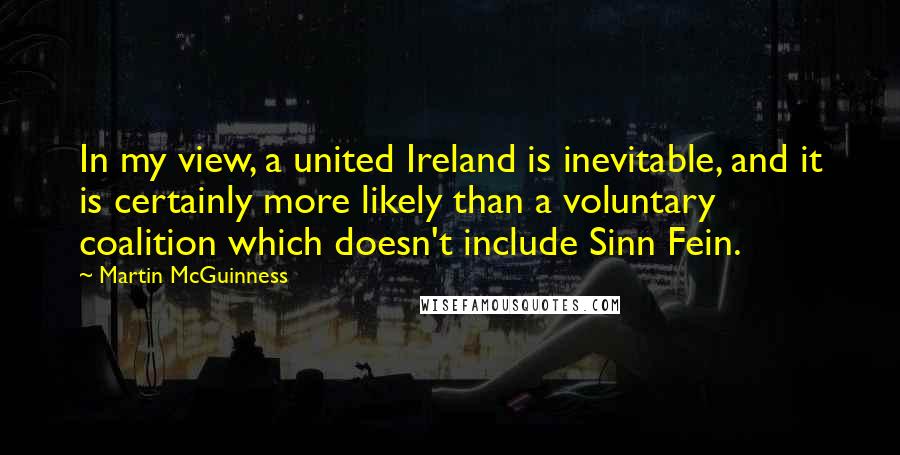 Martin McGuinness Quotes: In my view, a united Ireland is inevitable, and it is certainly more likely than a voluntary coalition which doesn't include Sinn Fein.