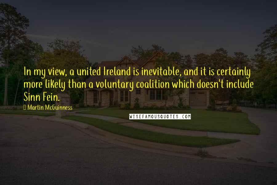 Martin McGuinness Quotes: In my view, a united Ireland is inevitable, and it is certainly more likely than a voluntary coalition which doesn't include Sinn Fein.