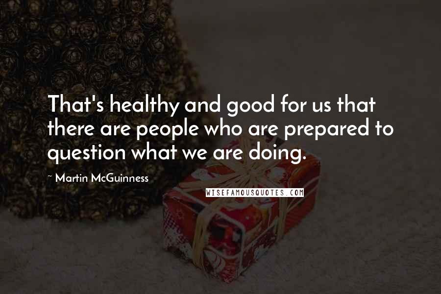 Martin McGuinness Quotes: That's healthy and good for us that there are people who are prepared to question what we are doing.