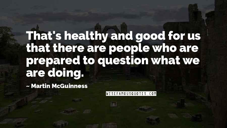 Martin McGuinness Quotes: That's healthy and good for us that there are people who are prepared to question what we are doing.