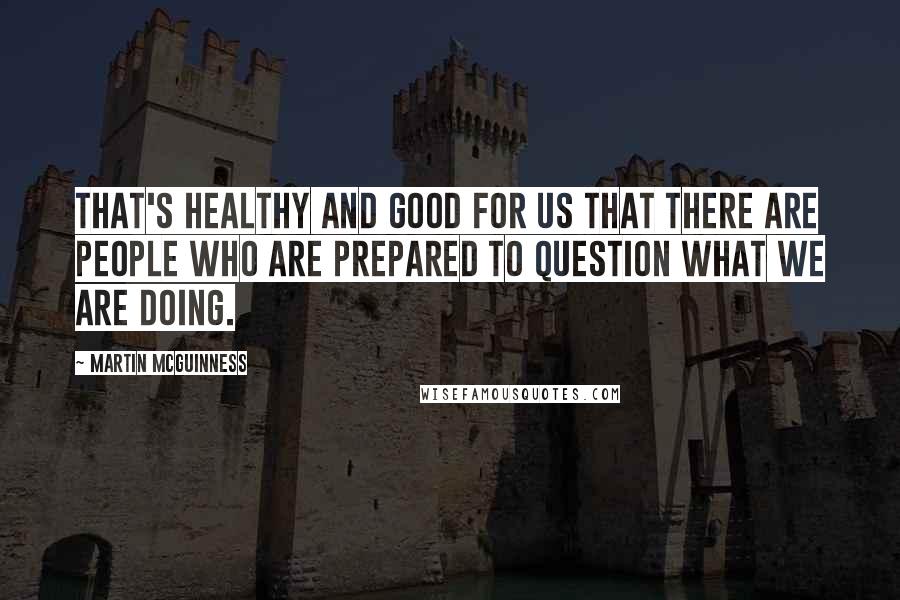 Martin McGuinness Quotes: That's healthy and good for us that there are people who are prepared to question what we are doing.