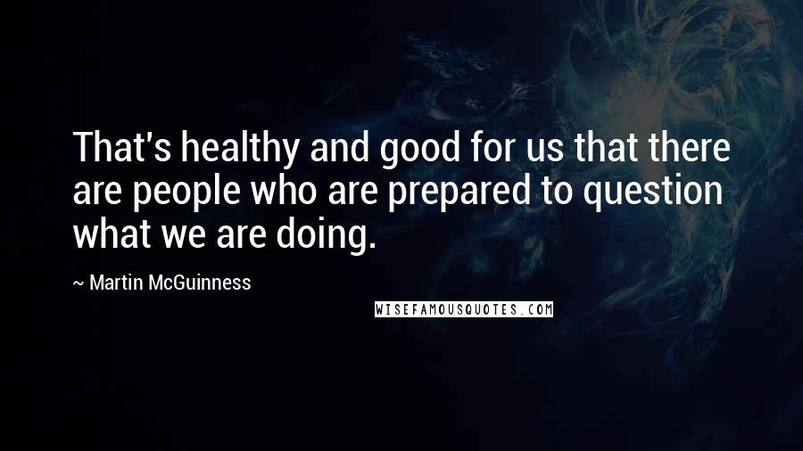 Martin McGuinness Quotes: That's healthy and good for us that there are people who are prepared to question what we are doing.