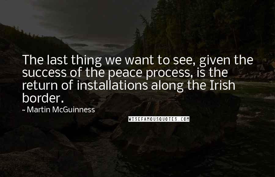 Martin McGuinness Quotes: The last thing we want to see, given the success of the peace process, is the return of installations along the Irish border.