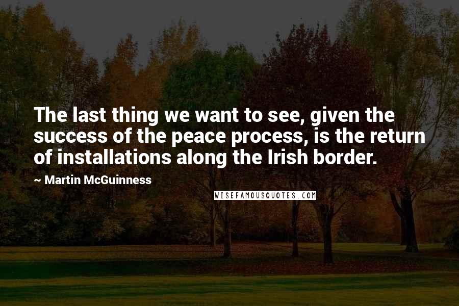 Martin McGuinness Quotes: The last thing we want to see, given the success of the peace process, is the return of installations along the Irish border.