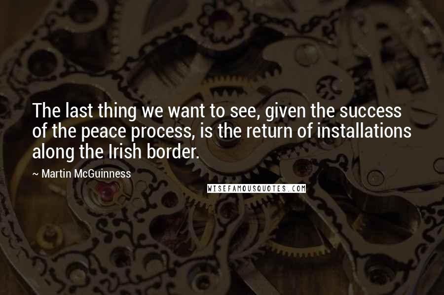 Martin McGuinness Quotes: The last thing we want to see, given the success of the peace process, is the return of installations along the Irish border.