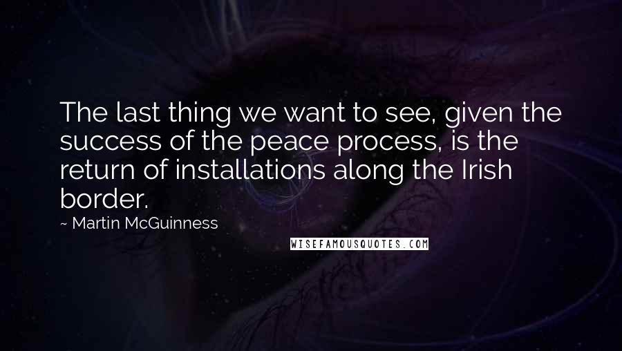 Martin McGuinness Quotes: The last thing we want to see, given the success of the peace process, is the return of installations along the Irish border.