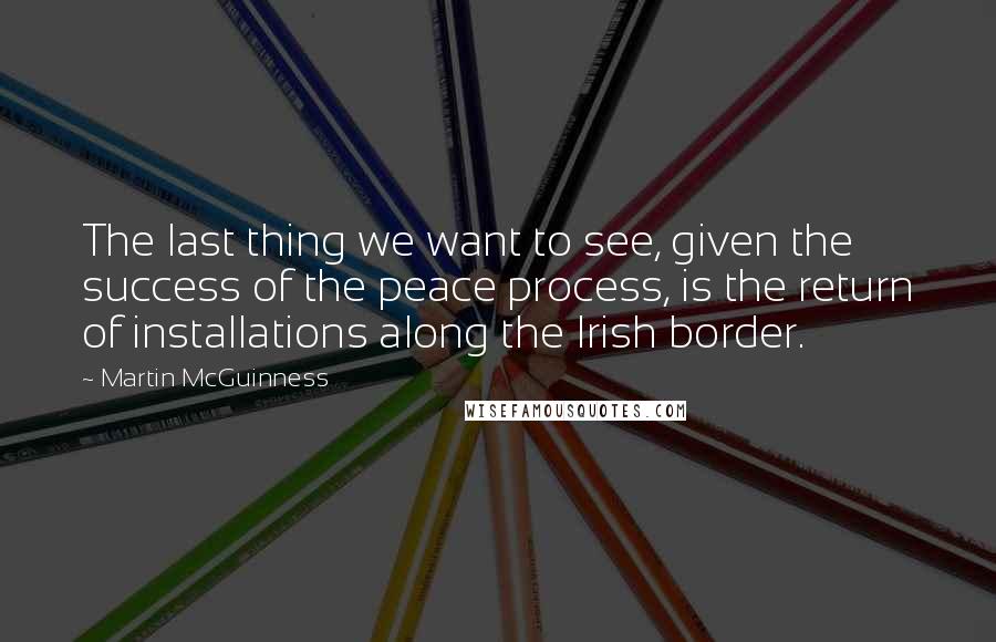 Martin McGuinness Quotes: The last thing we want to see, given the success of the peace process, is the return of installations along the Irish border.