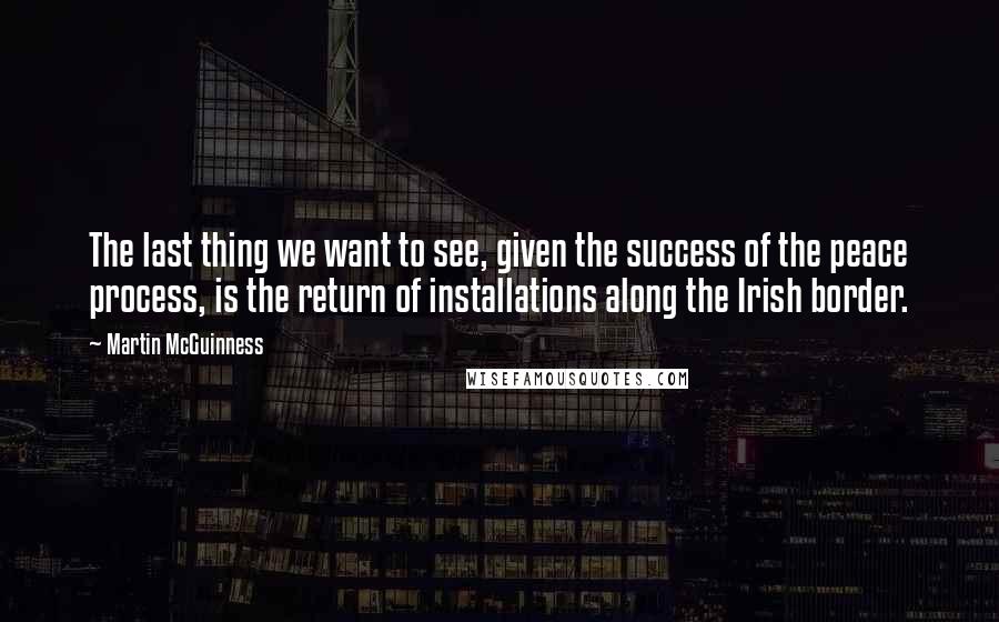 Martin McGuinness Quotes: The last thing we want to see, given the success of the peace process, is the return of installations along the Irish border.