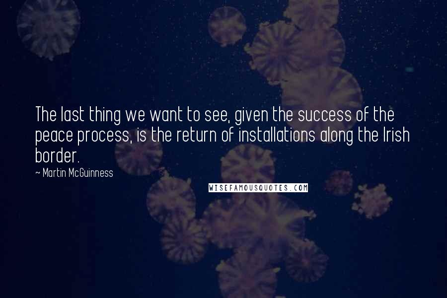 Martin McGuinness Quotes: The last thing we want to see, given the success of the peace process, is the return of installations along the Irish border.