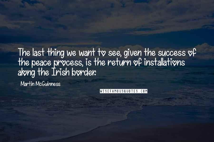 Martin McGuinness Quotes: The last thing we want to see, given the success of the peace process, is the return of installations along the Irish border.