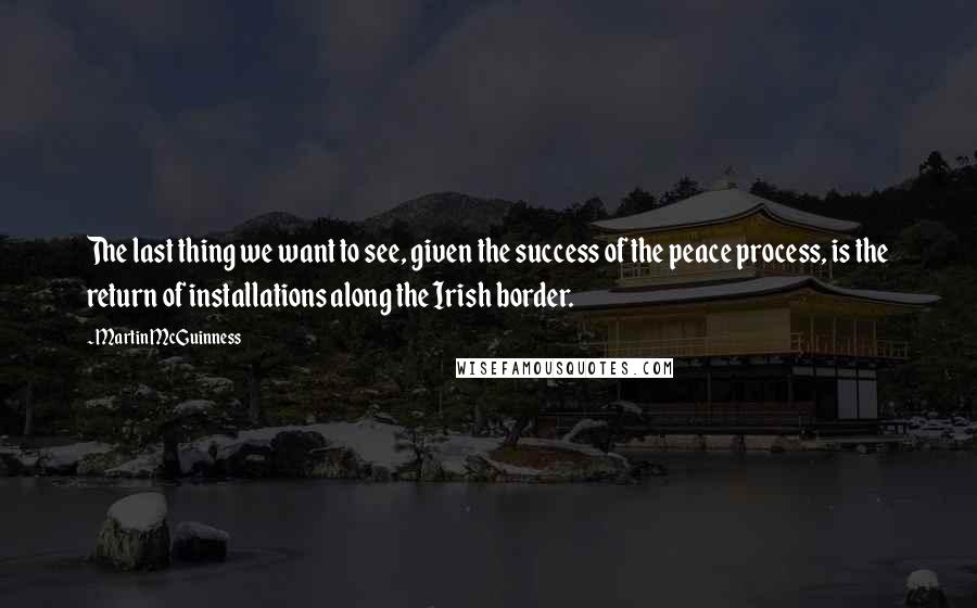 Martin McGuinness Quotes: The last thing we want to see, given the success of the peace process, is the return of installations along the Irish border.