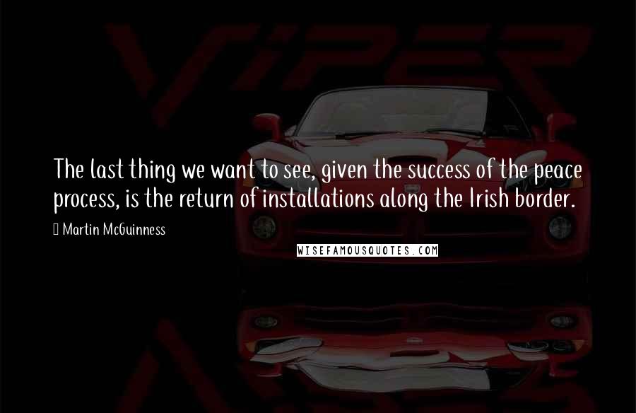 Martin McGuinness Quotes: The last thing we want to see, given the success of the peace process, is the return of installations along the Irish border.