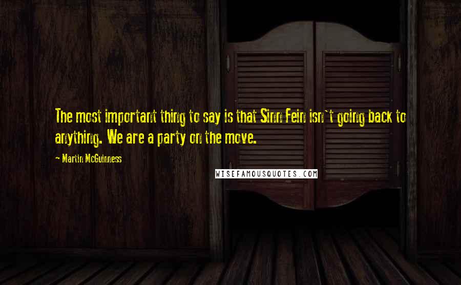 Martin McGuinness Quotes: The most important thing to say is that Sinn Fein isn't going back to anything. We are a party on the move.
