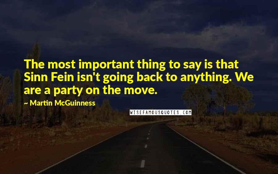 Martin McGuinness Quotes: The most important thing to say is that Sinn Fein isn't going back to anything. We are a party on the move.