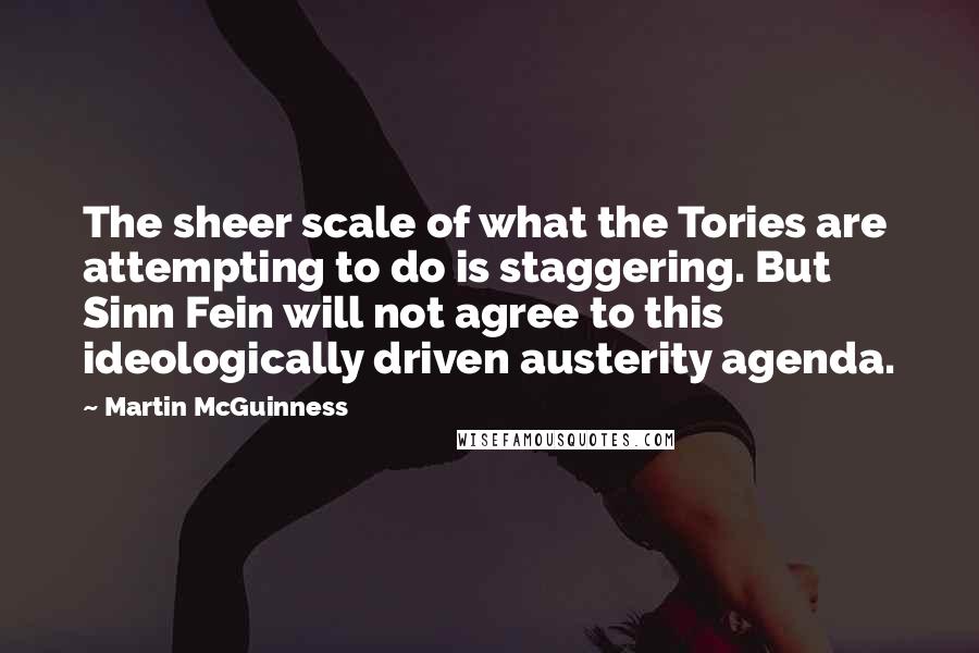 Martin McGuinness Quotes: The sheer scale of what the Tories are attempting to do is staggering. But Sinn Fein will not agree to this ideologically driven austerity agenda.