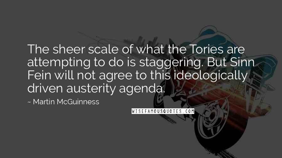 Martin McGuinness Quotes: The sheer scale of what the Tories are attempting to do is staggering. But Sinn Fein will not agree to this ideologically driven austerity agenda.