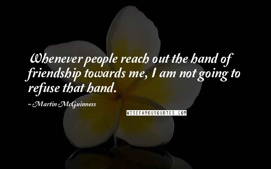 Martin McGuinness Quotes: Whenever people reach out the hand of friendship towards me, I am not going to refuse that hand.